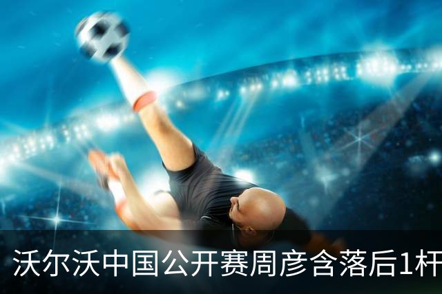 沃尔沃中国公开赛周彦含落后1杆 中国大陆12人晋级
